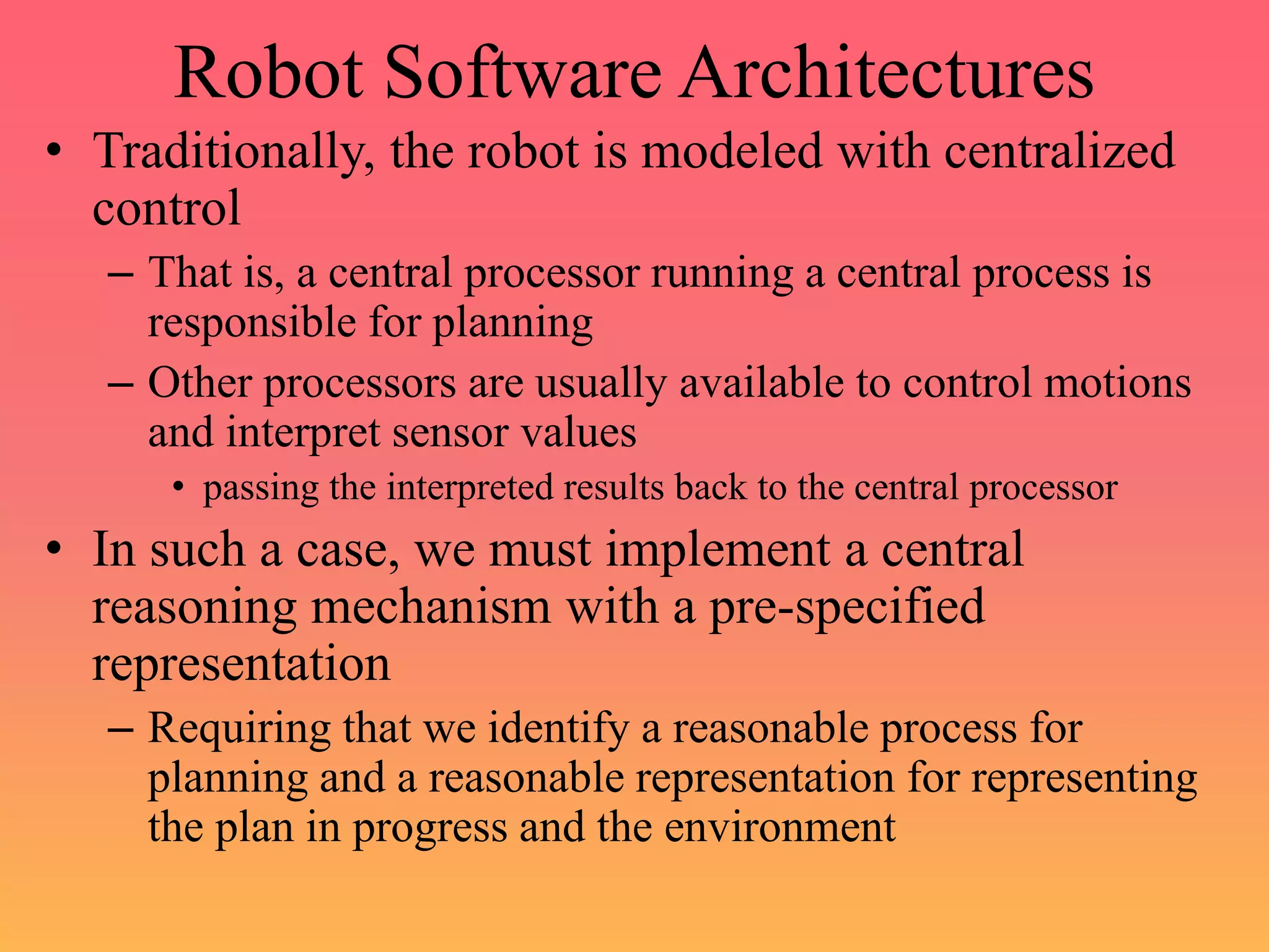 Robot Software Architectures
• Traditionally, the robot is modeled with centralized
control
– That is, a central processor running a central process is
responsible for planning
– Other processors are usually available to control motions
and interpret sensor values
• passing the interpreted results back to the central processor
• In such a case, we must implement a central
reasoning mechanism with a pre-specified
representation
– Requiring that we identify a reasonable process for
planning and a reasonable representation for representing
the plan in progress and the environment
 
