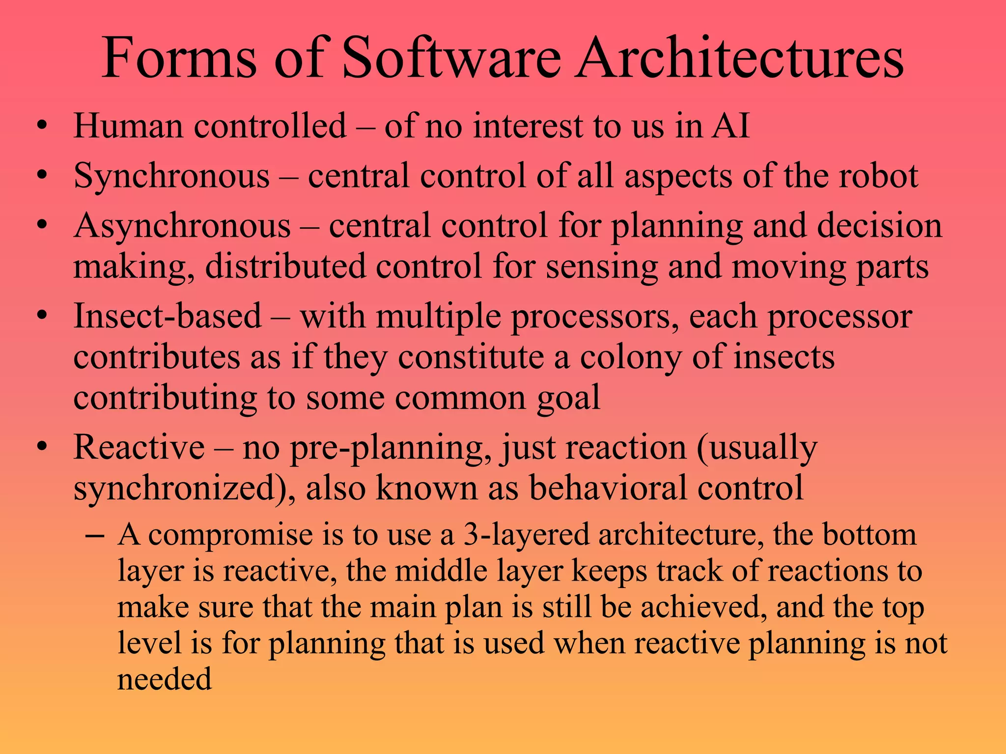 Forms of Software Architectures
• Human controlled – of no interest to us in AI
• Synchronous – central control of all aspects of the robot
• Asynchronous – central control for planning and decision
making, distributed control for sensing and moving parts
• Insect-based – with multiple processors, each processor
contributes as if they constitute a colony of insects
contributing to some common goal
• Reactive – no pre-planning, just reaction (usually
synchronized), also known as behavioral control
– A compromise is to use a 3-layered architecture, the bottom
layer is reactive, the middle layer keeps track of reactions to
make sure that the main plan is still be achieved, and the top
level is for planning that is used when reactive planning is not
needed
 