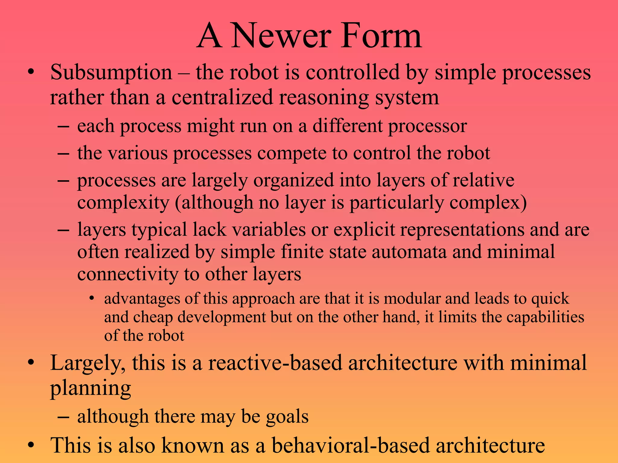 A Newer Form
• Subsumption – the robot is controlled by simple processes
rather than a centralized reasoning system
– each process might run on a different processor
– the various processes compete to control the robot
– processes are largely organized into layers of relative
complexity (although no layer is particularly complex)
– layers typical lack variables or explicit representations and are
often realized by simple finite state automata and minimal
connectivity to other layers
• advantages of this approach are that it is modular and leads to quick
and cheap development but on the other hand, it limits the capabilities
of the robot
• Largely, this is a reactive-based architecture with minimal
planning
– although there may be goals
• This is also known as a behavioral-based architecture
 