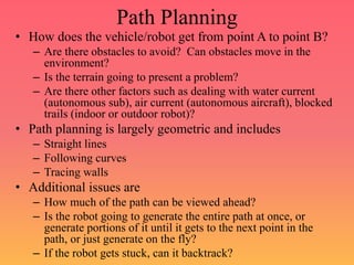 Path Planning
• How does the vehicle/robot get from point A to point B?
– Are there obstacles to avoid? Can obstacles move in the
environment?
– Is the terrain going to present a problem?
– Are there other factors such as dealing with water current
(autonomous sub), air current (autonomous aircraft), blocked
trails (indoor or outdoor robot)?
• Path planning is largely geometric and includes
– Straight lines
– Following curves
– Tracing walls
• Additional issues are
– How much of the path can be viewed ahead?
– Is the robot going to generate the entire path at once, or
generate portions of it until it gets to the next point in the
path, or just generate on the fly?
– If the robot gets stuck, can it backtrack?
 