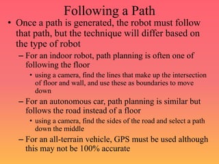 Following a Path
• Once a path is generated, the robot must follow
that path, but the technique will differ based on
the type of robot
– For an indoor robot, path planning is often one of
following the floor
• using a camera, find the lines that make up the intersection
of floor and wall, and use these as boundaries to move
down
– For an autonomous car, path planning is similar but
follows the road instead of a floor
• using a camera, find the sides of the road and select a path
down the middle
– For an all-terrain vehicle, GPS must be used although
this may not be 100% accurate
 