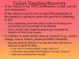 Failure Handling/Recovery
• If the vehicle is not 100% autonomous, it may wait for
new instructions
• If the vehicle is on its own it must first determine if
the obstacle is going to cause the goal-level planning
to fail
– if so, replanning must take place at that level taking into
account the new knowledge of an obstacle
– if not, simple rules might be used to get it around the
obstacle so that it can resume
• If a failure is more severe than an obstacle (e.g., power
outage, sensor failure, uninterpretable situation)
– then the ultimate failsafe is to stop the robot and have it
send out a signal for help
• if the robot is a terrain vehicle, it may “pull over”
• a submarine may surface and broadcast a message “help me”
• what about an autonomous aircraft?
 