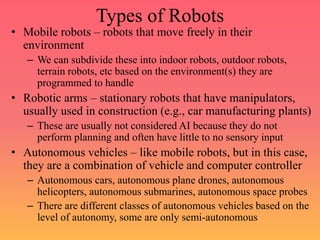 Types of Robots
• Mobile robots – robots that move freely in their
environment
– We can subdivide these into indoor robots, outdoor robots,
terrain robots, etc based on the environment(s) they are
programmed to handle
• Robotic arms – stationary robots that have manipulators,
usually used in construction (e.g., car manufacturing plants)
– These are usually not considered AI because they do not
perform planning and often have little to no sensory input
• Autonomous vehicles – like mobile robots, but in this case,
they are a combination of vehicle and computer controller
– Autonomous cars, autonomous plane drones, autonomous
helicopters, autonomous submarines, autonomous space probes
– There are different classes of autonomous vehicles based on the
level of autonomy, some are only semi-autonomous
 