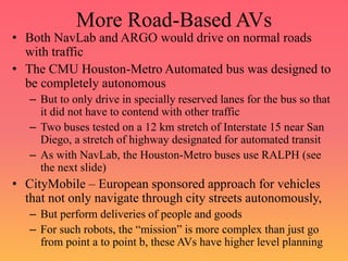 More Road-Based AVs
• Both NavLab and ARGO would drive on normal roads
with traffic
• The CMU Houston-Metro Automated bus was designed to
be completely autonomous
– But to only drive in specially reserved lanes for the bus so that
it did not have to contend with other traffic
– Two buses tested on a 12 km stretch of Interstate 15 near San
Diego, a stretch of highway designated for automated transit
– As with NavLab, the Houston-Metro buses use RALPH (see
the next slide)
• CityMobile – European sponsored approach for vehicles
that not only navigate through city streets autonomously,
– But perform deliveries of people and goods
– For such robots, the “mission” is more complex than just go
from point a to point b, these AVs have higher level planning
 