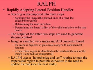 RALPH
• Rapidly Adapting Lateral Position Handler
– Steering is decomposed into three steps
• Sampling the image (the painted lines of a road, the
edges/berms/curbs)
• Determining the road curvature
• Determining the lateral offset of the vehicle relative to the lane
center
– The output of the latter two steps are used to generate
steering control
– Image is sampled via camera and A/D convertor board
• the scene is depicted in grey-scale along with enhancement
routines
• a trapezoidal region is identified as the road and the rest of the
image is omitted (as unimportant)
– RALPH uses a “hypothesize and test” routine to map the
trapezoidal region to possible curvature in the road to
update its map (see the next slide)
 