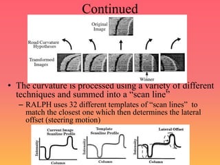 Continued
• The curvature is processed using a variety of different
techniques and summed into a “scan line”
– RALPH uses 32 different templates of “scan lines” to
match the closest one which then determines the lateral
offset (steering motion)
 