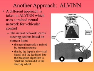 Another Approach: ALVINN
• A different approach is
taken in ALVINN which
uses a trained neural
network for vehicular
control
– The neural network learns
steering actions based on
camera input
• the neural network is trained
by human response
• that is, the input is the visual
signal and the feedback into
the backprop algorithm is
what the human did to the
steering wheel
 