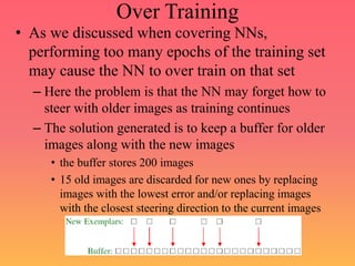 Over Training
• As we discussed when covering NNs,
performing too many epochs of the training set
may cause the NN to over train on that set
– Here the problem is that the NN may forget how to
steer with older images as training continues
– The solution generated is to keep a buffer for older
images along with the new images
• the buffer stores 200 images
• 15 old images are discarded for new ones by replacing
images with the lowest error and/or replacing images
with the closest steering direction to the current images
 