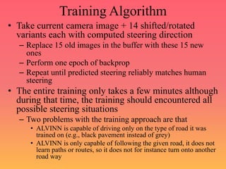 Training Algorithm
• Take current camera image + 14 shifted/rotated
variants each with computed steering direction
– Replace 15 old images in the buffer with these 15 new
ones
– Perform one epoch of backprop
– Repeat until predicted steering reliably matches human
steering
• The entire training only takes a few minutes although
during that time, the training should encountered all
possible steering situations
– Two problems with the training approach are that
• ALVINN is capable of driving only on the type of road it was
trained on (e.g., black pavement instead of grey)
• ALVINN is only capable of following the given road, it does not
learn paths or routes, so it does not for instance turn onto another
road way
 