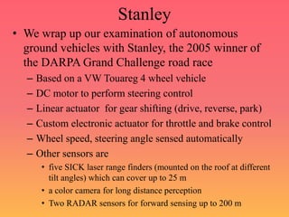 Stanley
• We wrap up our examination of autonomous
ground vehicles with Stanley, the 2005 winner of
the DARPA Grand Challenge road race
– Based on a VW Touareg 4 wheel vehicle
– DC motor to perform steering control
– Linear actuator for gear shifting (drive, reverse, park)
– Custom electronic actuator for throttle and brake control
– Wheel speed, steering angle sensed automatically
– Other sensors are
• five SICK laser range finders (mounted on the roof at different
tilt angles) which can cover up to 25 m
• a color camera for long distance perception
• Two RADAR sensors for forward sensing up to 200 m
 