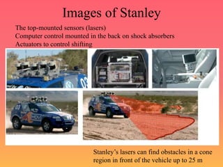 Images of Stanley
The top-mounted sensors (lasers)
Computer control mounted in the back on shock absorbers
Actuators to control shifting
Stanley’s lasers can find obstacles in a cone
region in front of the vehicle up to 25 m
 