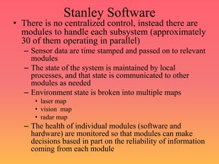 Stanley Software
• There is no centralized control, instead there are
modules to handle each subsystem (approximately
30 of them operating in parallel)
– Sensor data are time stamped and passed on to relevant
modules
– The state of the system is maintained by local
processes, and that state is communicated to other
modules as needed
– Environment state is broken into multiple maps
• laser map
• vision map
• radar map
– The health of individual modules (software and
hardware) are monitored so that modules can make
decisions based in part on the reliability of information
coming from each module
 