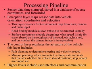 Processing Pipeline
• Sensor data time stamped, stored in a database of course
coordinates, and forwarded
• Perception layer maps sensor data into vehicle
orientation, coordinates and velocities
– This layer creates a 2-D environment map from laser, camera
and radar input
– Road finding module allows vehicle to be centered laterally
– Surface assessment module determines what speed is safe for
travel (based on the roughness of the road, obstacles sited,
and on whether the camera image is interpretable)
• The control layer regulates the actuators of the vehicle,
this layer includes
– Path planning to determine steering and velocity needed
– Mission planning which amounts to a finite state automata
that dictates whether the vehicle should continue, stop, accept
user input, etc
• Higher levels include user interfaces and communication
 
