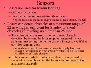 Sensors
• Lasers are used for terrain labeling
– Obstacle detection
– Lane detection and orientation (levelness)
• these decisions are based on pre-trained hidden Markov models
• Lasers can detect obstacles at a maximum range of
22 m which is sufficient for Stanley to avoid
obstacles if traveling no more than 25 mph
– The color camera is used to longer range obstacle
detection by taking the laser mapped image of a clear
path and projecting it onto the camera image to see if that
corridor remains clear
• obstacle detection in the camera image is largely based on
looking for variation in pixel intensity/color using a Gaussian
distribution of likely changes
– If the camera fails to find a drivable corridor, speed is
reduced to 25 mph so that the lasers can continue to find
an appropriate path
 