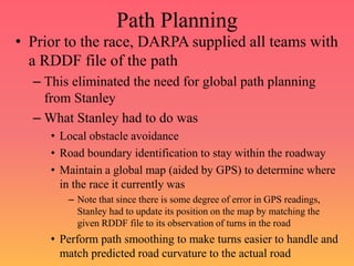 Path Planning
• Prior to the race, DARPA supplied all teams with
a RDDF file of the path
– This eliminated the need for global path planning
from Stanley
– What Stanley had to do was
• Local obstacle avoidance
• Road boundary identification to stay within the roadway
• Maintain a global map (aided by GPS) to determine where
in the race it currently was
– Note that since there is some degree of error in GPS readings,
Stanley had to update its position on the map by matching the
given RDDF file to its observation of turns in the road
• Perform path smoothing to make turns easier to handle and
match predicted road curvature to the actual road
 