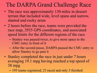 The DARPA Grand Challenge Race
• The race was approximately 130 miles in dessert
terrain that included wide, level spans and narrow,
slanted and rocky areas
• 2 hours before the race, teams were provided the
race map, 2935 GPS coordinates, and associated
speed limits for the different regions of the race
– Stanley was paused twice, to give more space to the
CMU entry in front of it
– After the second pause, DARPA paused the CMU entry to
allow Stanley to go past it
• Stanley completed the race in just under 7 hours
averaging 19.1 mpg having reached a top speed of
38 mpg
– 195 teams registered, 23 raced and only 5 finished
 