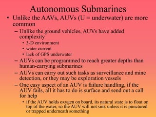 Autonomous Submarines
• Unlike the AAVs, AUVs (U = underwater) are more
common
– Unlike the ground vehicles, AUVs have added
complexity
• 3-D environment
• water current
• lack of GPS underwater
– AUVs can be programmed to reach greater depths than
human-carrying submarines
– AUVs can carry out such tasks as surveillance and mine
detection, or they may be exploration vessels
– One easy aspect of an AUV is failure handling, if the
AUV fails, all it has to do is surface and send out a call
for help
• if the AUV holds oxygen on board, its natural state is to float on
top of the water, so the AUV will not sink unless it is punctured
or trapped underneath something
 