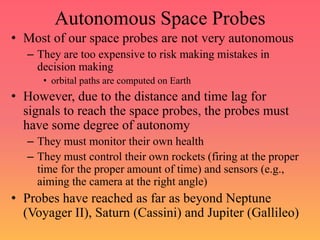 Autonomous Space Probes
• Most of our space probes are not very autonomous
– They are too expensive to risk making mistakes in
decision making
• orbital paths are computed on Earth
• However, due to the distance and time lag for
signals to reach the space probes, the probes must
have some degree of autonomy
– They must monitor their own health
– They must control their own rockets (firing at the proper
time for the proper amount of time) and sensors (e.g.,
aiming the camera at the right angle)
• Probes have reached as far as beyond Neptune
(Voyager II), Saturn (Cassini) and Jupiter (Gallileo)
 