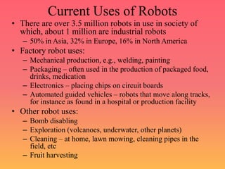 Current Uses of Robots
• There are over 3.5 million robots in use in society of
which, about 1 million are industrial robots
– 50% in Asia, 32% in Europe, 16% in North America
• Factory robot uses:
– Mechanical production, e.g., welding, painting
– Packaging – often used in the production of packaged food,
drinks, medication
– Electronics – placing chips on circuit boards
– Automated guided vehicles – robots that move along tracks,
for instance as found in a hospital or production facility
• Other robot uses:
– Bomb disabling
– Exploration (volcanoes, underwater, other planets)
– Cleaning – at home, lawn mowing, cleaning pipes in the
field, etc
– Fruit harvesting
 