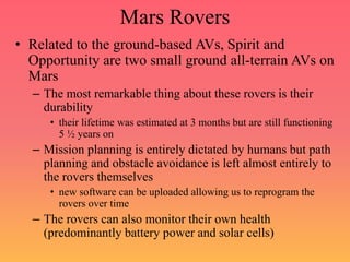 Mars Rovers
• Related to the ground-based AVs, Spirit and
Opportunity are two small ground all-terrain AVs on
Mars
– The most remarkable thing about these rovers is their
durability
• their lifetime was estimated at 3 months but are still functioning
5 ½ years on
– Mission planning is entirely dictated by humans but path
planning and obstacle avoidance is left almost entirely to
the rovers themselves
• new software can be uploaded allowing us to reprogram the
rovers over time
– The rovers can also monitor their own health
(predominantly battery power and solar cells)
 