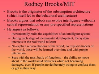Rodney Brooks/MIT
• Brooks is the originator of the subsumption architecture
(which itself led to the behavioral architecture)
• Brooks argues that robots can evolve intelligence without a
central representation or any pre-specified representations
• He argues as follows:
– Incrementally build the capabilities of an intelligent system
– During each stage of incremental development, the system
interacts in the real world to learn
– No explicit representations of the world, no explicit models of
the world, these will be learned over time and with proper
interaction
– Start with the most basic of functions – the ability to move
about in the world amid obstacles while not becoming
damaged, even if people are deliberately trying to confuse them
or get in their way
 