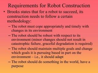 Requirements for Robot Construction
• Brooks states that for a robot to succeed, its
construction needs to follow a certain
methodology:
– The robot must cope appropriately and timely with
changes in its environment
– The robot should be robust with respect to its
environment (minor changes should not result in
catastrophic failure, graceful degradation is required)
– The robot should maintain multiple goals and change
which goals it is pursuing based in part on the
environment – i.e., it should adapt
– The robot should do something in the world, have a
purpose
 