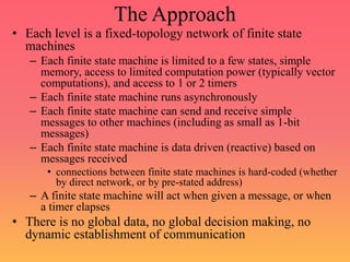 The Approach
• Each level is a fixed-topology network of finite state
machines
– Each finite state machine is limited to a few states, simple
memory, access to limited computation power (typically vector
computations), and access to 1 or 2 timers
– Each finite state machine runs asynchronously
– Each finite state machine can send and receive simple
messages to other machines (including as small as 1-bit
messages)
– Each finite state machine is data driven (reactive) based on
messages received
• connections between finite state machines is hard-coded (whether
by direct network, or by pre-stated address)
– A finite state machine will act when given a message, or when
a timer elapses
• There is no global data, no global decision making, no
dynamic establishment of communication
 