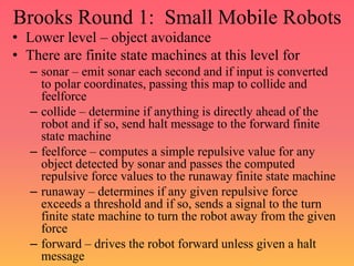 Brooks Round 1: Small Mobile Robots
• Lower level – object avoidance
• There are finite state machines at this level for
– sonar – emit sonar each second and if input is converted
to polar coordinates, passing this map to collide and
feelforce
– collide – determine if anything is directly ahead of the
robot and if so, send halt message to the forward finite
state machine
– feelforce – computes a simple repulsive value for any
object detected by sonar and passes the computed
repulsive force values to the runaway finite state machine
– runaway – determines if any given repulsive force
exceeds a threshold and if so, sends a signal to the turn
finite state machine to turn the robot away from the given
force
– forward – drives the robot forward unless given a halt
message
 