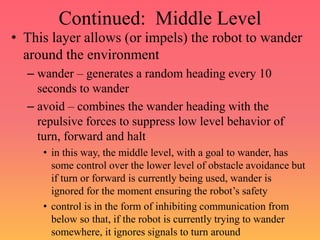 Continued: Middle Level
• This layer allows (or impels) the robot to wander
around the environment
– wander – generates a random heading every 10
seconds to wander
– avoid – combines the wander heading with the
repulsive forces to suppress low level behavior of
turn, forward and halt
• in this way, the middle level, with a goal to wander, has
some control over the lower level of obstacle avoidance but
if turn or forward is currently being used, wander is
ignored for the moment ensuring the robot’s safety
• control is in the form of inhibiting communication from
below so that, if the robot is currently trying to wander
somewhere, it ignores signals to turn around
 