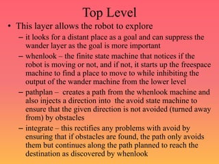 Top Level
• This layer allows the robot to explore
– it looks for a distant place as a goal and can suppress the
wander layer as the goal is more important
– whenlook – the finite state machine that notices if the
robot is moving or not, and if not, it starts up the freespace
machine to find a place to move to while inhibiting the
output of the wander machine from the lower level
– pathplan – creates a path from the whenlook machine and
also injects a direction into the avoid state machine to
ensure that the given direction is not avoided (turned away
from) by obstacles
– integrate – this rectifies any problems with avoid by
ensuring that if obstacles are found, the path only avoids
them but continues along the path planned to reach the
destination as discovered by whenlook
 