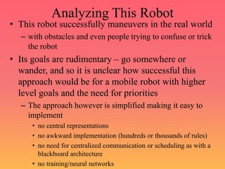 Analyzing This Robot
• This robot successfully maneuvers in the real world
– with obstacles and even people trying to confuse or trick
the robot
• Its goals are rudimentary – go somewhere or
wander, and so it is unclear how successful this
approach would be for a mobile robot with higher
level goals and the need for priorities
– The approach however is simplified making it easy to
implement
• no central representations
• no awkward implementation (hundreds or thousands of rules)
• no need for centralized communication or scheduling as with a
blackboard architecture
• no training/neural networks
 
