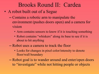 Brooks Round II: Cardea
• A robot built out of a Segue
– Contains a robotic arm to manipulate the
environment (pushes doors open) and a camera for
vision
• Arm contains sensors to know if it is touching something
• Robot contains “whiskers” along its base to see if it is
about to hit anything
– Robot uses a camera to track the floor
• Looks for changes in pixel color/intensity to denote
floor/wall boundary
– Robot goal is to wander around and enter/open doors
to “investigate” while not hitting people or objects
 