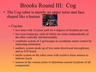 Brooks Round III: Cog
• The Cog robot is merely an upper torso and face
shaped like a human
– Cog has
• two arms with 12 joints each for 6 degrees of freedom per arm
• two eyes (cameras), each of which can rotate independently of
the other vertically and horizontally
• vestibular system of 3 gyroscopes to coordinate motor control by
indicating orientation
• auditory system made up of two omni-directional microphones
and an A/D board
• tactile system on the robot arms with resistive force sensors to
indicate touch
• sensors in the various joints to determine current locations of all
components
 