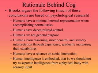 Rationale Behind Cog
• Brooks argues the following (much of these
conclusions are based on psychological research)
– Humans have a minimal internal representation when
accomplishing normal tasks
– Humans have decentralized control
– Humans are not general purpose
– Humans learn reasoning, motor control and sensory
interpretation through experience, gradually increasing
their capabilities
– Humans have a reliance on social interaction
– Human intelligence is embodied, that is, we should not
try to separate intelligence from a physical body with
sensory input
 