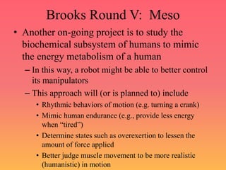 Brooks Round V: Meso
• Another on-going project is to study the
biochemical subsystem of humans to mimic
the energy metabolism of a human
– In this way, a robot might be able to better control
its manipulators
– This approach will (or is planned to) include
• Rhythmic behaviors of motion (e.g. turning a crank)
• Mimic human endurance (e.g., provide less energy
when “tired”)
• Determine states such as overexertion to lessen the
amount of force applied
• Better judge muscle movement to be more realistic
(humanistic) in motion
 