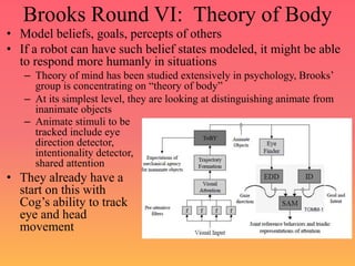 Brooks Round VI: Theory of Body
• Model beliefs, goals, percepts of others
• If a robot can have such belief states modeled, it might be able
to respond more humanly in situations
– Theory of mind has been studied extensively in psychology, Brooks’
group is concentrating on “theory of body”
– At its simplest level, they are looking at distinguishing animate from
inanimate objects
– Animate stimuli to be
tracked include eye
direction detector,
intentionality detector,
shared attention
• They already have a
start on this with
Cog’s ability to track
eye and head
movement
 