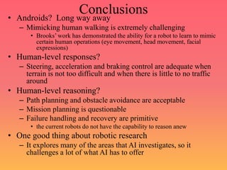 Conclusions
• Androids? Long way away
– Mimicking human walking is extremely challenging
• Brooks’ work has demonstrated the ability for a robot to learn to mimic
certain human operations (eye movement, head movement, facial
expressions)
• Human-level responses?
– Steering, acceleration and braking control are adequate when
terrain is not too difficult and when there is little to no traffic
around
• Human-level reasoning?
– Path planning and obstacle avoidance are acceptable
– Mission planning is questionable
– Failure handling and recovery are primitive
• the current robots do not have the capability to reason anew
• One good thing about robotic research
– It explores many of the areas that AI investigates, so it
challenges a lot of what AI has to offer
 