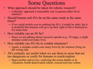 Some Questions
• What approach should be taken for robotic research?
– Is Brooks’ approach a reasonable way to pursue either AI or
robotics?
• Should human and AVs be on the same roads at the same
times?
– If we could switch over to nothing but AVs, it might be safer, but it
is doubtful that humans will give up their right to drive themselves
for some time
• How reliable can an AV be?
– Since we are talking about excessive speeds (e.g., 50 mpg), a slight
mistake could cost many lives
• How reliable can AVs be in combat situations?
– Again, a mistake could costs many lives by for instance firing on
the wrong side
• AVs certainly are useful when we use them in areas that are
too dangerous or costly for humans to reach/explore
– Space probes and rovers, exploring the ocean depths or in
volcanoes, bomb deactivation robots, rescue/recovery robots
 