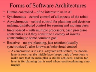 Forms of Software Architectures
• Human controlled – of no interest to us in AI
• Synchronous – central control of all aspects of the robot
• Asynchronous – central control for planning and decision
making, distributed control for sensing and moving parts
• Insect-based – with multiple processors, each processor
contributes as if they constitute a colony of insects
contributing to some common goal
• Reactive – no pre-planning, just reaction (usually
synchronized), also known as behavioral control
– A compromise is to use a 3-layered architecture, the bottom
layer is reactive, the middle layer keeps track of reactions to
make sure that the main plan is still be achieved, and the top
level is for planning that is used when reactive planning is not
needed
 