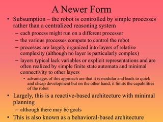 A Newer Form
• Subsumption – the robot is controlled by simple processes
rather than a centralized reasoning system
– each process might run on a different processor
– the various processes compete to control the robot
– processes are largely organized into layers of relative
complexity (although no layer is particularly complex)
– layers typical lack variables or explicit representations and are
often realized by simple finite state automata and minimal
connectivity to other layers
• advantages of this approach are that it is modular and leads to quick
and cheap development but on the other hand, it limits the capabilities
of the robot
• Largely, this is a reactive-based architecture with minimal
planning
– although there may be goals
• This is also known as a behavioral-based architecture
 