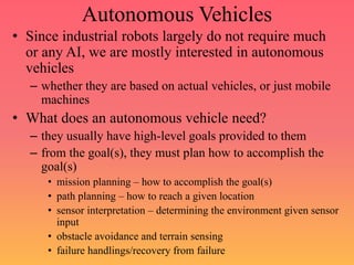 Autonomous Vehicles
• Since industrial robots largely do not require much
or any AI, we are mostly interested in autonomous
vehicles
– whether they are based on actual vehicles, or just mobile
machines
• What does an autonomous vehicle need?
– they usually have high-level goals provided to them
– from the goal(s), they must plan how to accomplish the
goal(s)
• mission planning – how to accomplish the goal(s)
• path planning – how to reach a given location
• sensor interpretation – determining the environment given sensor
input
• obstacle avoidance and terrain sensing
• failure handlings/recovery from failure
 