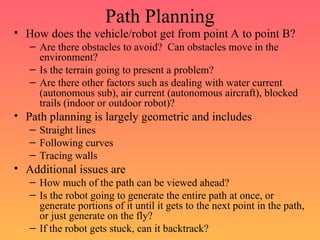 Path Planning
• How does the vehicle/robot get from point A to point B?
– Are there obstacles to avoid? Can obstacles move in the
environment?
– Is the terrain going to present a problem?
– Are there other factors such as dealing with water current
(autonomous sub), air current (autonomous aircraft), blocked
trails (indoor or outdoor robot)?
• Path planning is largely geometric and includes
– Straight lines
– Following curves
– Tracing walls
• Additional issues are
– How much of the path can be viewed ahead?
– Is the robot going to generate the entire path at once, or
generate portions of it until it gets to the next point in the path,
or just generate on the fly?
– If the robot gets stuck, can it backtrack?
 