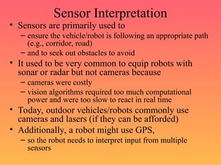 Sensor Interpretation
• Sensors are primarily used to
– ensure the vehicle/robot is following an appropriate path
(e.g., corridor, road)
– and to seek out obstacles to avoid
• It used to be very common to equip robots with
sonar or radar but not cameras because
– cameras were costly
– vision algorithms required too much computational
power and were too slow to react in real time
• Today, outdoor vehicles/robots commonly use
cameras and lasers (if they can be afforded)
• Additionally, a robot might use GPS,
– so the robot needs to interpret input from multiple
sensors
 