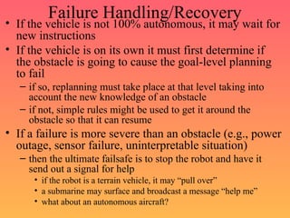 Failure Handling/Recovery
• If the vehicle is not 100% autonomous, it may wait for
new instructions
• If the vehicle is on its own it must first determine if
the obstacle is going to cause the goal-level planning
to fail
– if so, replanning must take place at that level taking into
account the new knowledge of an obstacle
– if not, simple rules might be used to get it around the
obstacle so that it can resume
• If a failure is more severe than an obstacle (e.g., power
outage, sensor failure, uninterpretable situation)
– then the ultimate failsafe is to stop the robot and have it
send out a signal for help
• if the robot is a terrain vehicle, it may “pull over”
• a submarine may surface and broadcast a message “help me”
• what about an autonomous aircraft?
 