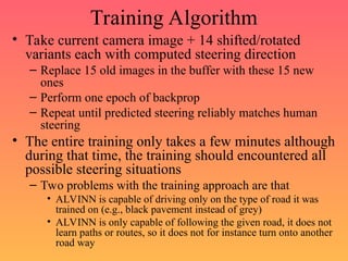 Training Algorithm
• Take current camera image + 14 shifted/rotated
variants each with computed steering direction
– Replace 15 old images in the buffer with these 15 new
ones
– Perform one epoch of backprop
– Repeat until predicted steering reliably matches human
steering
• The entire training only takes a few minutes although
during that time, the training should encountered all
possible steering situations
– Two problems with the training approach are that
• ALVINN is capable of driving only on the type of road it was
trained on (e.g., black pavement instead of grey)
• ALVINN is only capable of following the given road, it does not
learn paths or routes, so it does not for instance turn onto another
road way
 