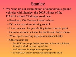 Stanley
• We wrap up our examination of autonomous ground
vehicles with Stanley, the 2005 winner of the
DARPA Grand Challenge road race
– Based on a VW Touareg 4 wheel vehicle
– DC motor to perform steering control
– Linear actuator for gear shifting (drive, reverse, park)
– Custom electronic actuator for throttle and brake control
– Wheel speed, steering angle sensed automatically
– Other sensors are
• five SICK laser range finders (mounted on the roof at different
tilt angles) which can cover up to 25 m
• a color camera for long distance perception
• Two RADAR sensors for forward sensing up to 200 m
 