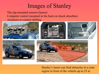 Images of Stanley
The top-mounted sensors (lasers)
Computer control mounted in the back on shock absorbers
Actuators to control shifting
Stanley’s lasers can find obstacles in a cone
region in front of the vehicle up to 25 m
 