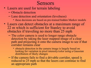 Sensors
• Lasers are used for terrain labeling
– Obstacle detection
– Lane detection and orientation (levelness)
• these decisions are based on pre-trained hidden Markov models
• Lasers can detect obstacles at a maximum range of
22 m which is sufficient for Stanley to avoid
obstacles if traveling no more than 25 mph
– The color camera is used to longer range obstacle
detection by taking the laser mapped image of a clear
path and projecting it onto the camera image to see if that
corridor remains clear
• obstacle detection in the camera image is largely based on
looking for variation in pixel intensity/color using a Gaussian
distribution of likely changes
– If the camera fails to find a drivable corridor, speed is
reduced to 25 mph so that the lasers can continue to find
an appropriate path
 