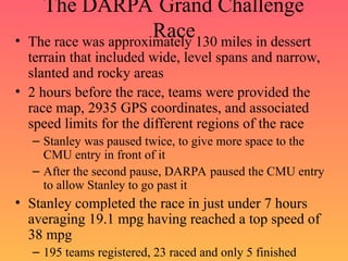 The DARPA Grand Challenge
Race
• The race was approximately 130 miles in dessert
terrain that included wide, level spans and narrow,
slanted and rocky areas
• 2 hours before the race, teams were provided the
race map, 2935 GPS coordinates, and associated
speed limits for the different regions of the race
– Stanley was paused twice, to give more space to the
CMU entry in front of it
– After the second pause, DARPA paused the CMU entry
to allow Stanley to go past it
• Stanley completed the race in just under 7 hours
averaging 19.1 mpg having reached a top speed of
38 mpg
– 195 teams registered, 23 raced and only 5 finished
 