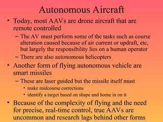 Autonomous Aircraft
• Today, most AAVs are drone aircraft that are
remote controlled
– The AV must perform some of the tasks such as course
alteration caused because of air current or updraft, etc,
but largely the responsibility lies on a human operator
– There are also autonomous helicopters
• Another form of flying autonomous vehicle are
smart missiles
– These are laser guided but the missile itself must
• make midcourse corrections
• identify a target based on shape and home in on it
• Because of the complexity of flying and the need
for precise, real-time control, true AAVs are
uncommon and research lags behind other forms
 
